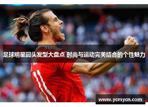 足球明星圆头发型大盘点 时尚与运动完美结合的个性魅力